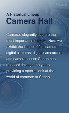 Camera Hall - Cameras elegantly capture the most important moments. Here we exhibit the lineup of film cameras, digital cameras, digital camcorders and camera lenses Canon has released through the years, providing a special look at the world of cameras at Canon.